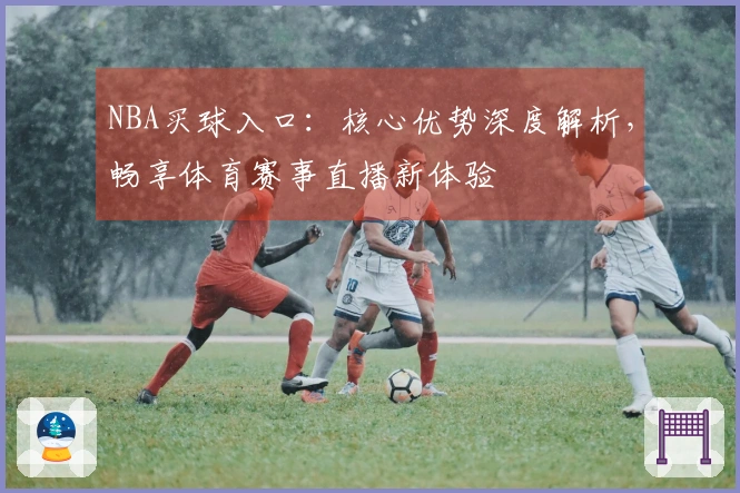 NBA买球入口：核心优势深度解析，畅享体育赛事直播新体验