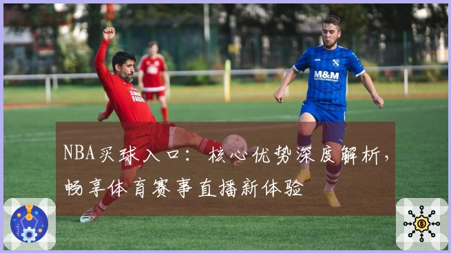 NBA买球入口：核心优势深度解析，畅享体育赛事直播新体验