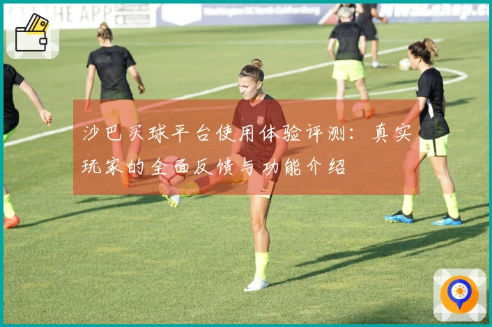 沙巴买球平台使用体验评测：真实玩家的全面反馈与功能介绍